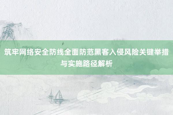 筑牢网络安全防线全面防范黑客入侵风险关键举措与实施路径解析